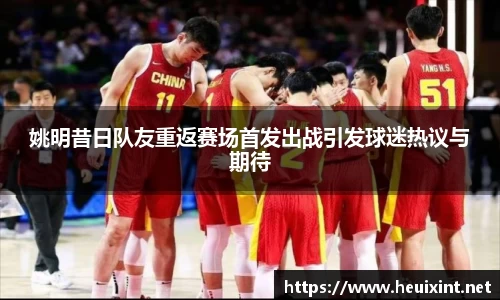 姚明昔日队友重返赛场首发出战引发球迷热议与期待